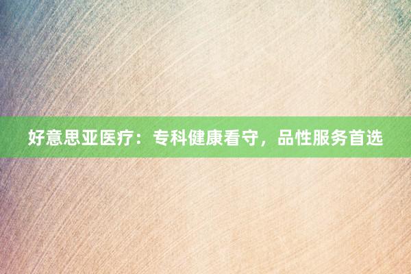 好意思亚医疗：专科健康看守，品性服务首选