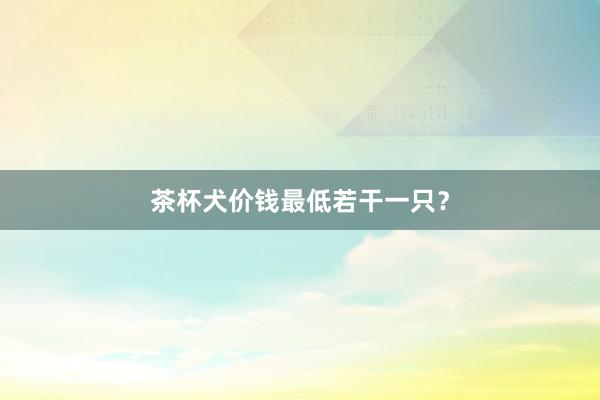 茶杯犬价钱最低若干一只？